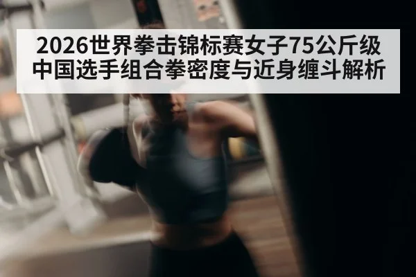 2026世界拳击锦标赛女子75公斤级 中国选手组合拳密度与近身缠斗解析