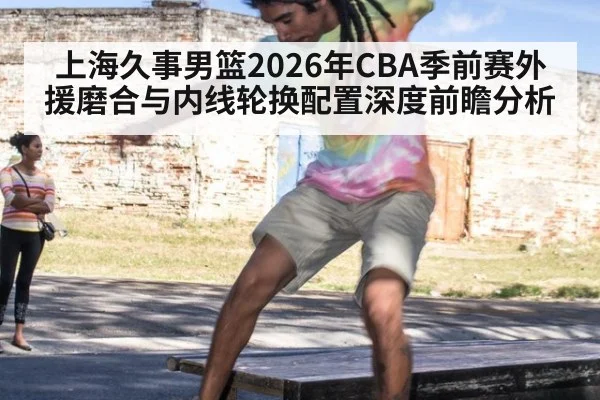 上海久事男篮2026年CBA季前赛外援磨合与内线轮换配置深度前瞻分析